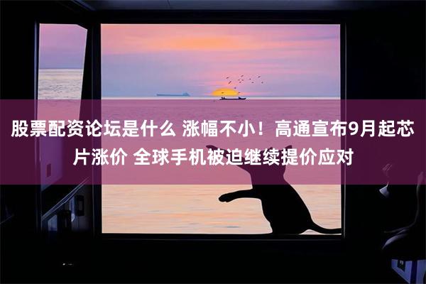 股票配资论坛是什么 涨幅不小！高通宣布9月起芯片涨价 全球手机被迫继续提价应对