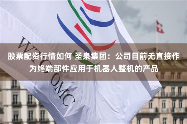 股票配资行情如何 圣泉集团：公司目前无直接作为终端部件应用于机器人整机的产品