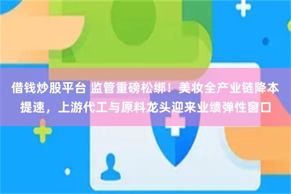 借钱炒股平台 监管重磅松绑！美妆全产业链降本提速，上游代工与原料龙头迎来业绩弹性窗口
