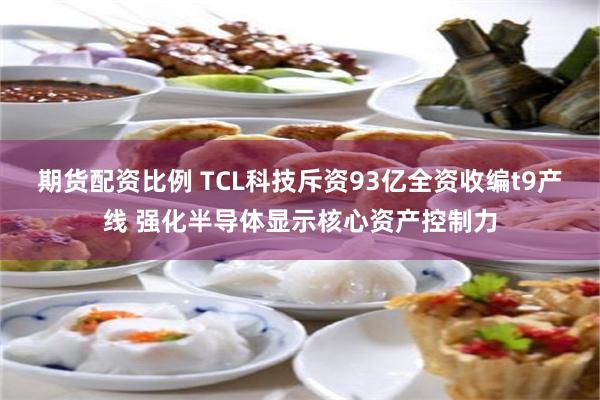 期货配资比例 TCL科技斥资93亿全资收编t9产线 强化半导体显示核心资产控制力
