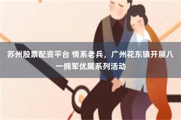 苏州股票配资平台 情系老兵，广州花东镇开展八一拥军优属系列活动