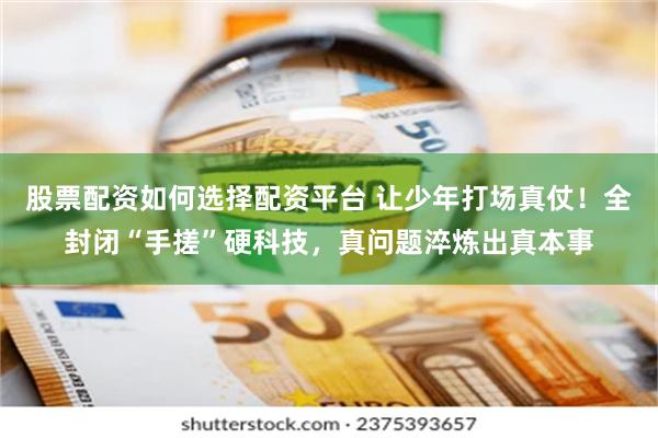 股票配资如何选择配资平台 让少年打场真仗！全封闭“手搓”硬科技，真问题淬炼出真本事