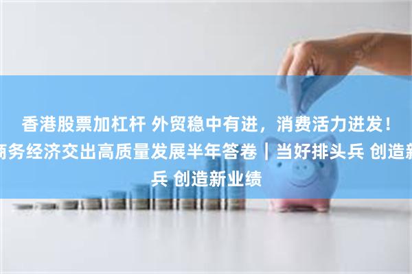 香港股票加杠杆 外贸稳中有进，消费活力迸发！长沙商务经济交出高质量发展半年答卷｜当好排头兵 创造新业绩