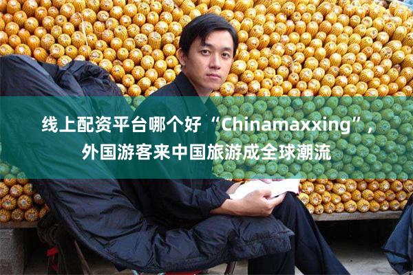 线上配资平台哪个好 “Chinamaxxing”，外国游客来中国旅游成全球潮流