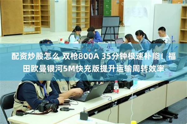 配资炒股怎么 双枪800A 35分钟极速补能！福田欧曼银河5M快充版提升运输周转效率