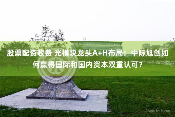 股票配资收费 光模块龙头A+H布局：中际旭创如何赢得国际和国内资本双重认可？