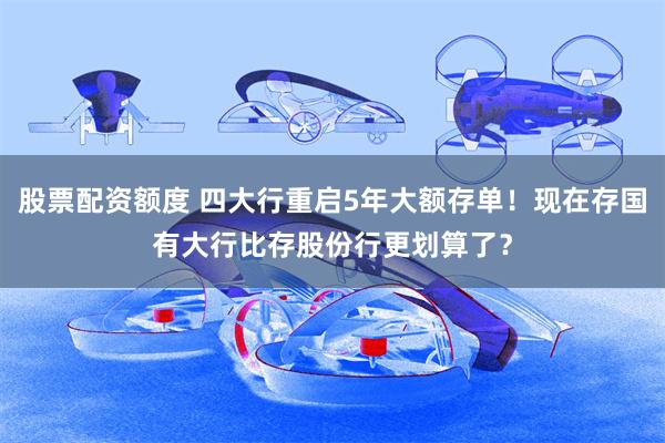 股票配资额度 四大行重启5年大额存单！现在存国有大行比存股份行更划算了？