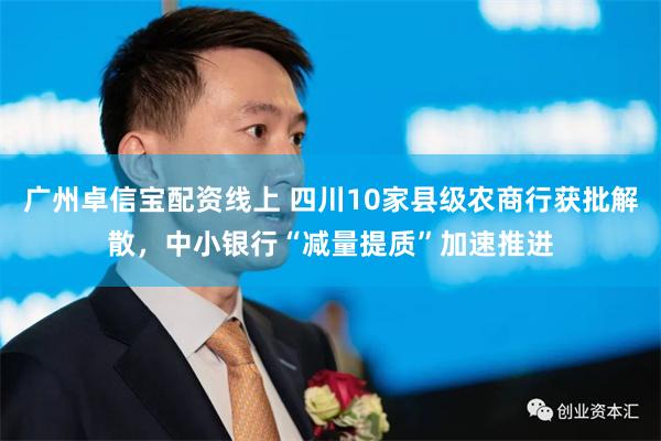 广州卓信宝配资线上 四川10家县级农商行获批解散，中小银行“减量提质”加速推进