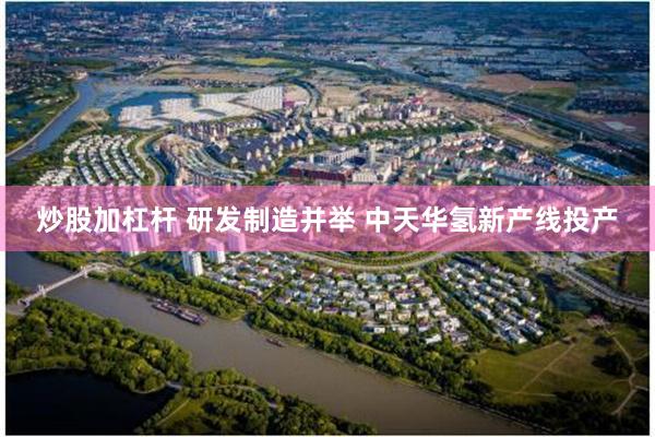 炒股加杠杆 研发制造并举 中天华氢新产线投产