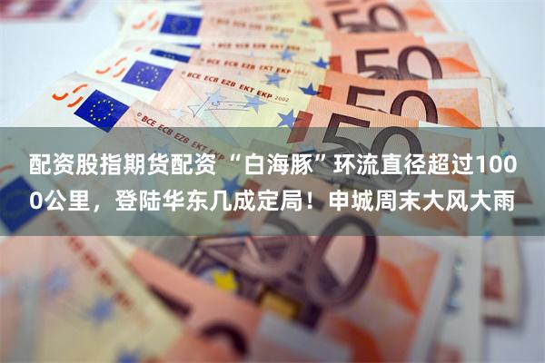 配资股指期货配资 “白海豚”环流直径超过1000公里，登陆华东几成定局！申城周末大风大雨