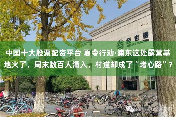 中国十大股票配资平台 夏令行动·浦东这处露营基地火了，周末数百人涌入，村道却成了“堵心路”？