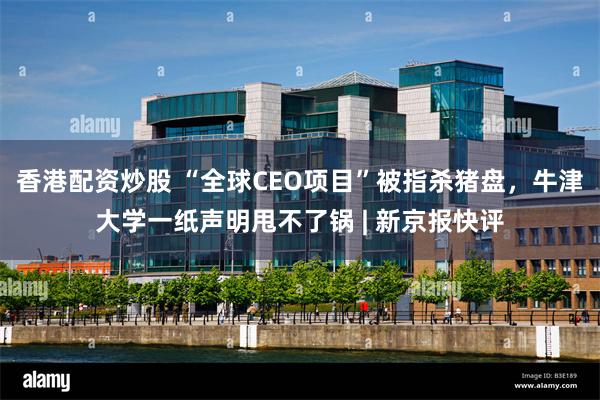 香港配资炒股 “全球CEO项目”被指杀猪盘，牛津大学一纸声明甩不了锅 | 新京报快评