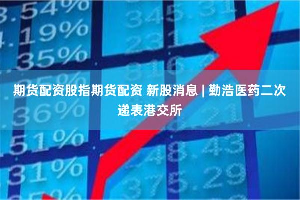 期货配资股指期货配资 新股消息 | 勤浩医药二次递表港交所