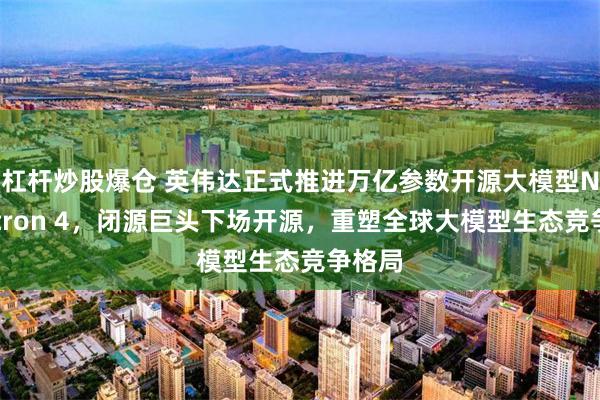杠杆炒股爆仓 英伟达正式推进万亿参数开源大模型Nemotron 4，闭源巨头下场开源，重塑全球大模型生态竞争格局
