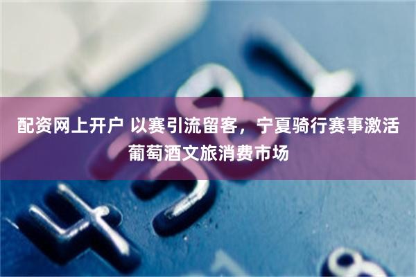 配资网上开户 以赛引流留客，宁夏骑行赛事激活葡萄酒文旅消费市场
