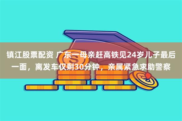 镇江股票配资 广东一母亲赶高铁见24岁儿子最后一面，离发车仅剩30分钟，亲属紧急求助警察