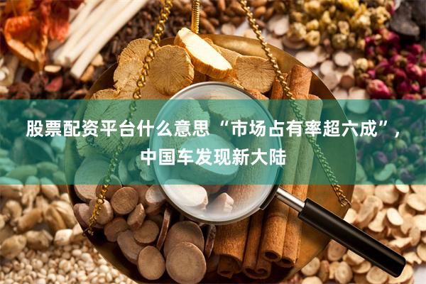 股票配资平台什么意思 “市场占有率超六成”，中国车发现新大陆