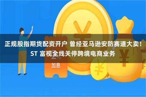 正规股指期货配资开户 曾经亚马逊安防赛道大卖！ST 富视全线关停跨境电商业务