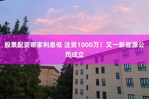 股票配资哪家利息低 注资1000万！又一新能源公司成立