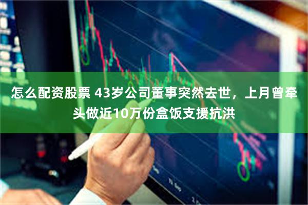 怎么配资股票 43岁公司董事突然去世，上月曾牵头做近10万份盒饭支援抗洪