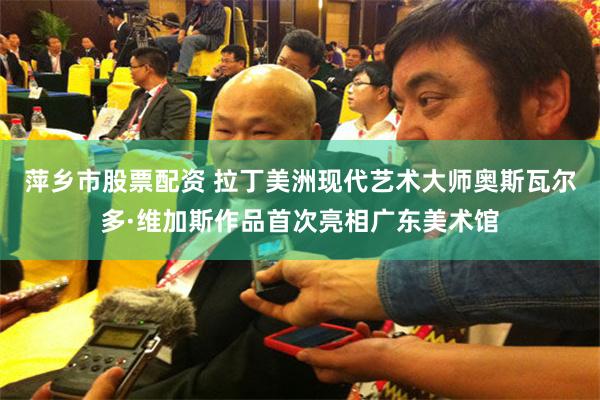 萍乡市股票配资 拉丁美洲现代艺术大师奥斯瓦尔多·维加斯作品首次亮相广东美术馆