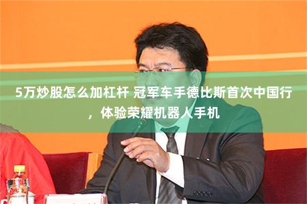 5万炒股怎么加杠杆 冠军车手德比斯首次中国行,体验荣耀机器人手机