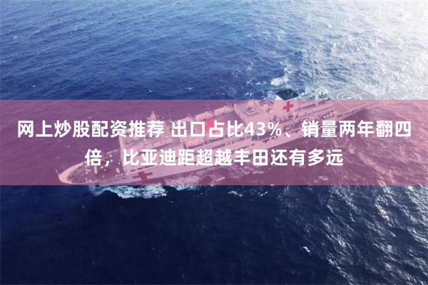 网上炒股配资推荐 出口占比43%、销量两年翻四倍,比亚迪距超越丰田还有多远