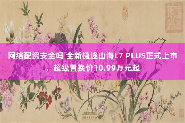 网络配资安全吗 全新捷途山海L7 PLUS正式上市,超级置换价10.99万元起