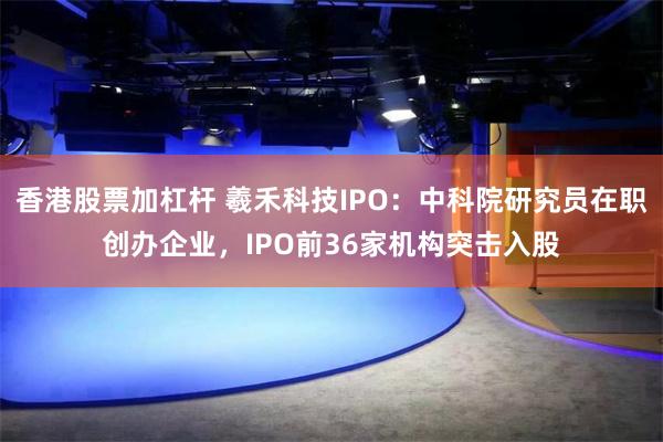 香港股票加杠杆 羲禾科技IPO：中科院研究员在职创办企业，IPO前36家机构突击入股