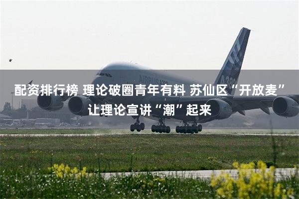 配资排行榜 理论破圈青年有料 苏仙区“开放麦”让理论宣讲“潮”起来