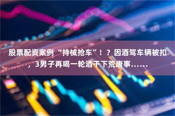 股票配资案例 “持械抢车”!?因酒驾车辆被扣,3男子再喝一轮酒干下荒唐事……