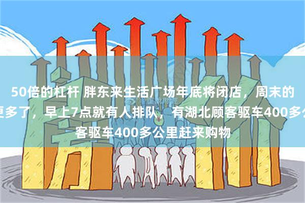 50倍的杠杆 胖东来生活广场年底将闭店，周末的顾客比以往更多了，早上7点就有人排队，有湖北顾客驱车400多公里赶来购物