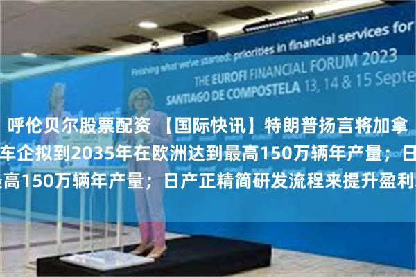 呼伦贝尔股票配资 【国际快讯】特朗普扬言将加拿大汽车关税翻倍；中国车企拟到2035年在欧洲达到最高150万辆年产量；日产正精简研发流程来提升盈利水平