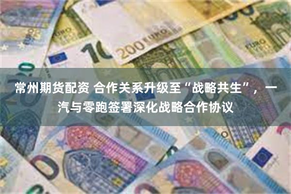常州期货配资 合作关系升级至“战略共生”，一汽与零跑签署深化战略合作协议