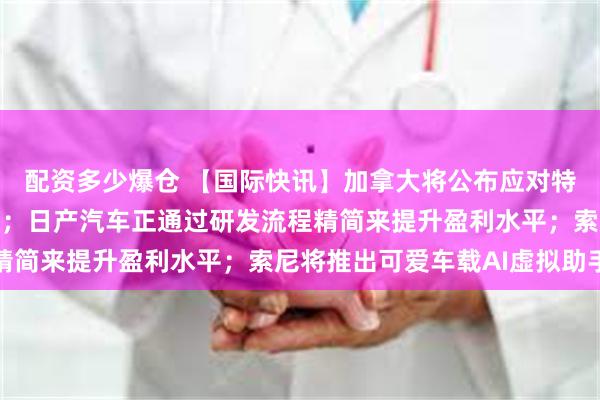 配资多少爆仓 【国际快讯】加拿大将公布应对特朗普关税的一揽子举措；日产汽车正通过研发流程精简来提升盈利水平；索尼将推出可爱车载AI虚拟助手