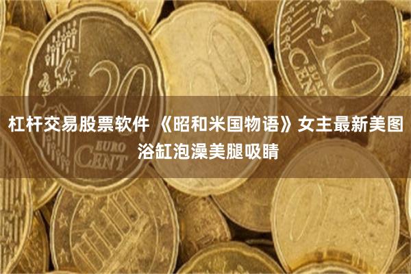 杠杆交易股票软件 《昭和米国物语》女主最新美图 浴缸泡澡美腿吸睛