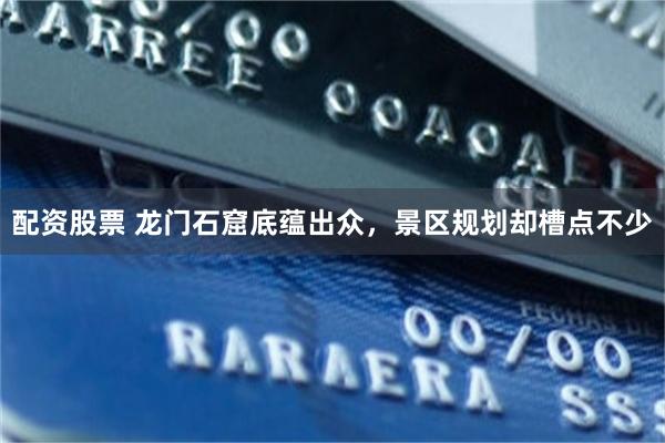 配资股票 龙门石窟底蕴出众，景区规划却槽点不少