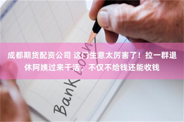 成都期货配资公司 这门生意太厉害了！拉一群退休阿姨过来干活，不仅不给钱还能收钱