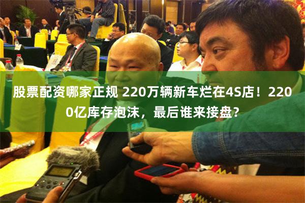 股票配资哪家正规 220万辆新车烂在4S店！2200亿库存泡沫，最后谁来接盘？
