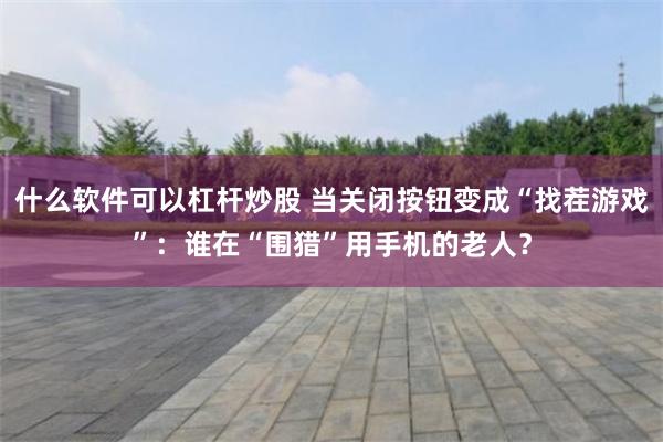 什么软件可以杠杆炒股 当关闭按钮变成“找茬游戏”：谁在“围猎”用手机的老人？