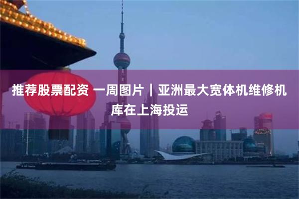 推荐股票配资 一周图片｜亚洲最大宽体机维修机库在上海投运