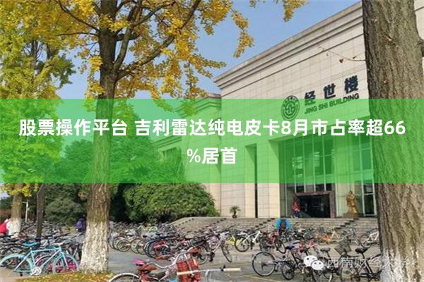 股票操作平台 吉利雷达纯电皮卡8月市占率超66%居首