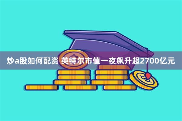 炒a股如何配资 英特尔市值一夜飙升超2700亿元