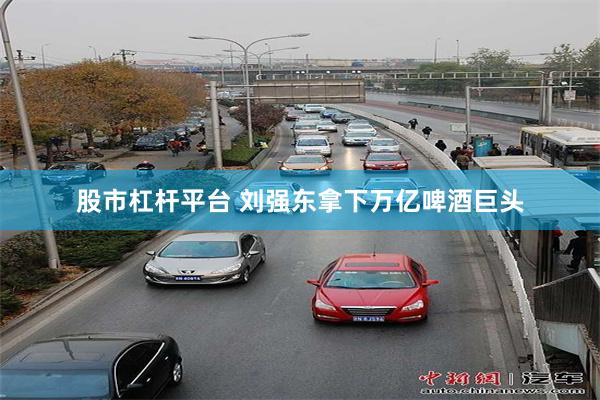 股市杠杆平台 刘强东拿下万亿啤酒巨头