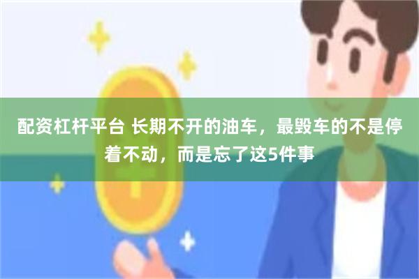配资杠杆平台 长期不开的油车，最毁车的不是停着不动，而是忘了这5件事