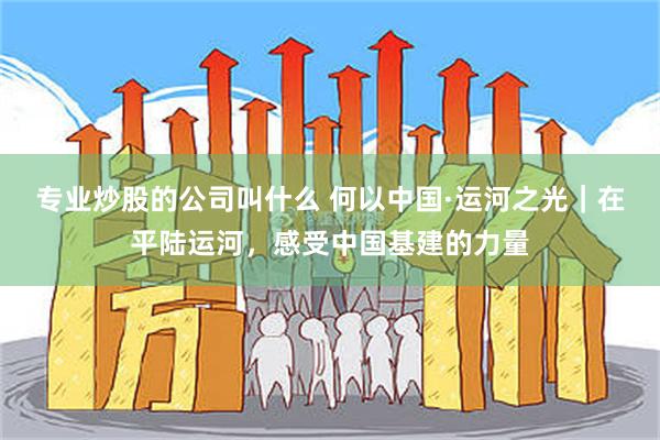 专业炒股的公司叫什么 何以中国·运河之光｜在平陆运河，感受中国基建的力量