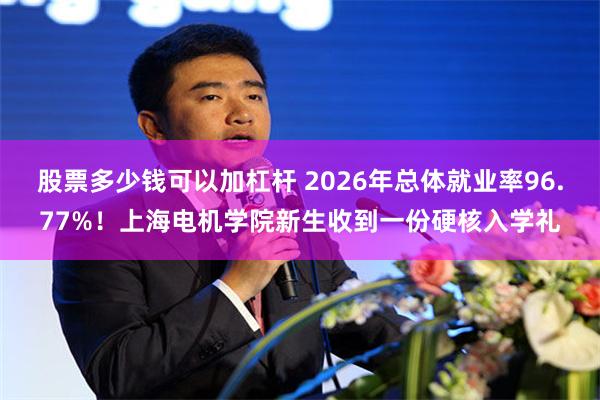 股票多少钱可以加杠杆 2026年总体就业率96.77%！上海电机学院新生收到一份硬核入学礼
