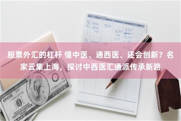 股票外汇的杠杆 懂中医、通西医、还会创新？名家云集上海，探讨中西医汇通派传承新路