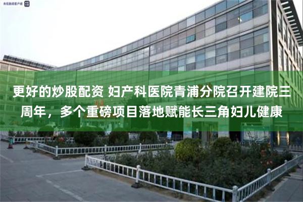 更好的炒股配资 妇产科医院青浦分院召开建院三周年，多个重磅项目落地赋能长三角妇儿健康