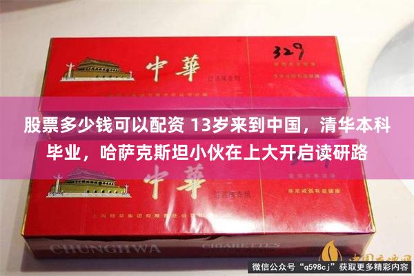 股票多少钱可以配资 13岁来到中国，清华本科毕业，哈萨克斯坦小伙在上大开启读研路